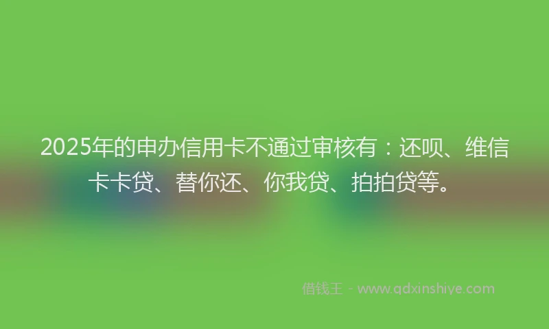 2025年的申办信用卡不通过审核有：还呗、维信卡卡贷、替你还、你我贷、拍拍贷等。