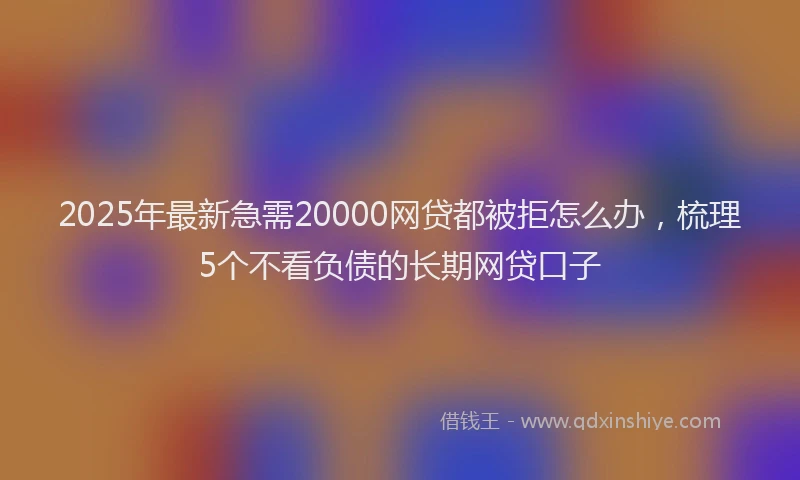 2025年最新急需20000网贷都被拒怎么办，梳理5个不看负债的长期网贷口子
