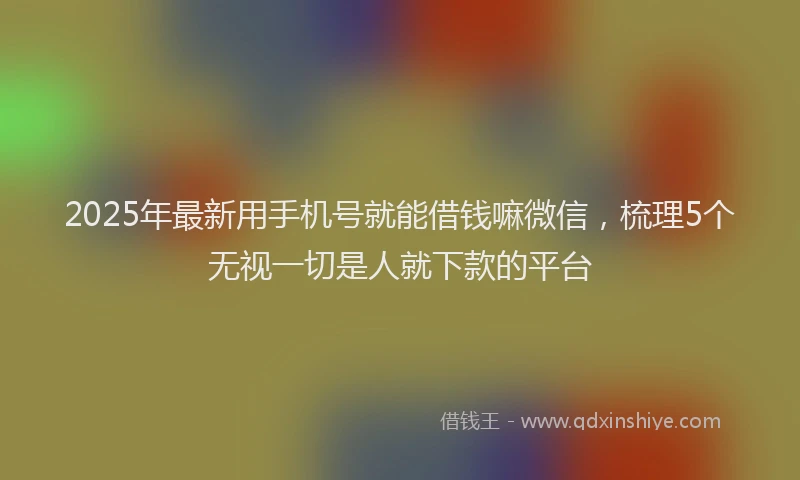 2025年最新用手机号就能借钱嘛微信，梳理5个无视一切是人就下款的平台