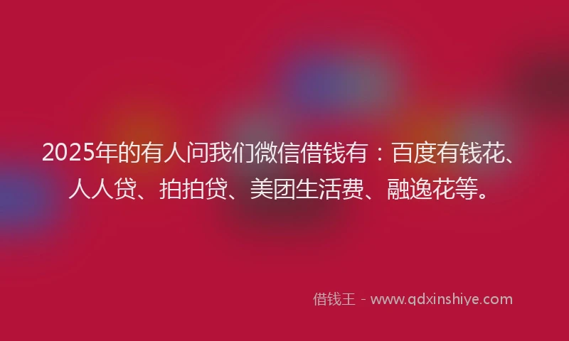 2025年的有人问我们微信借钱有：百度有钱花、人人贷、拍拍贷、美团生活费、融逸花等。