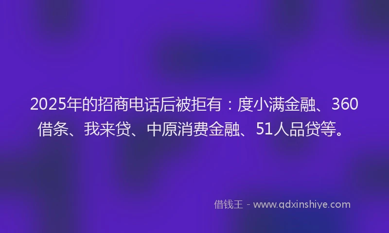2025年的招商电话后被拒有：度小满金融、360借条、我来贷、中原消费金融、51人品贷等。