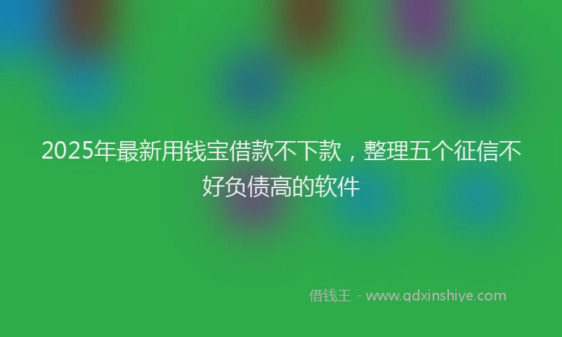 2025年最新用钱宝借款不下款，整理五个征信不好负债高的软件