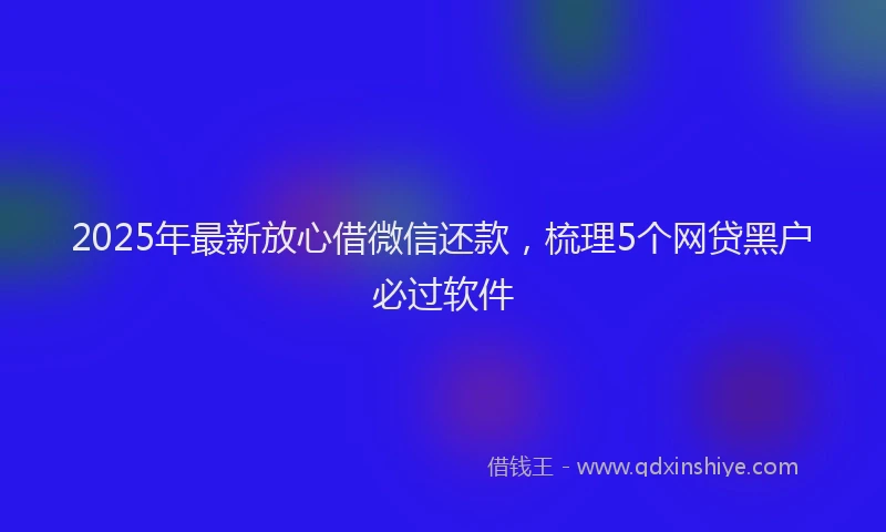 2025年最新放心借微信还款，梳理5个网贷黑户必过软件