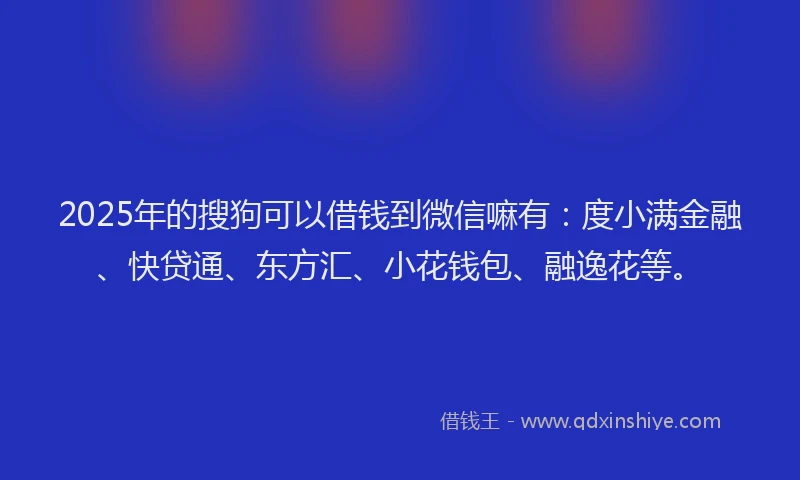 2025年的搜狗可以借钱到微信嘛有：度小满金融、快贷通、东方汇、小花钱包、融逸花等。