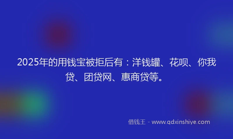 2025年的用钱宝被拒后有：洋钱罐、花呗、你我贷、团贷网、惠商贷等。