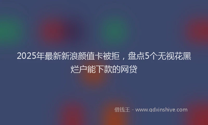 2025年最新新浪颜值卡被拒，盘点5个无视花黑烂户能下款的网贷
