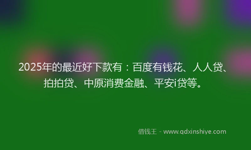 2025年的最近好下款有：百度有钱花、人人贷、拍拍贷、中原消费金融、平安i贷等。