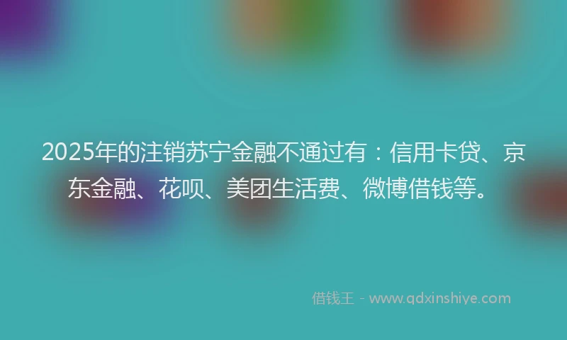 2025年的注销苏宁金融不通过有：信用卡贷、京东金融、花呗、美团生活费、微博借钱等。