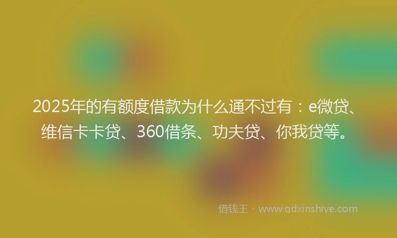 2025年的有额度借款为什么通不过有：e微贷、维信卡卡贷、360借条、功夫贷、你我贷等。