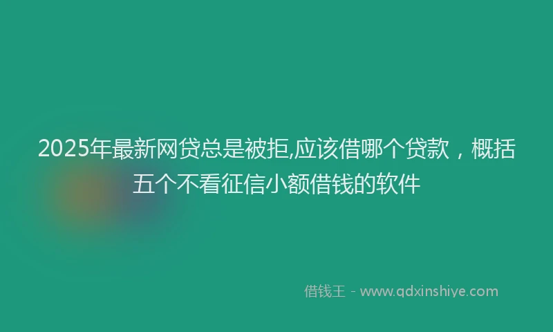 2025年最新网贷总是被拒,应该借哪个贷款，概括五个不看征信小额借钱的软件
