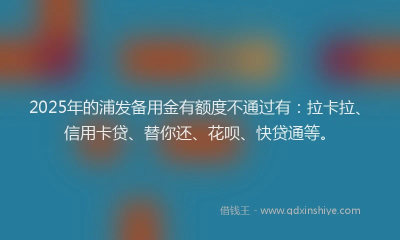 2025年的浦发备用金有额度不通过有：拉卡拉、信用卡贷、替你还、花呗、快贷通等。