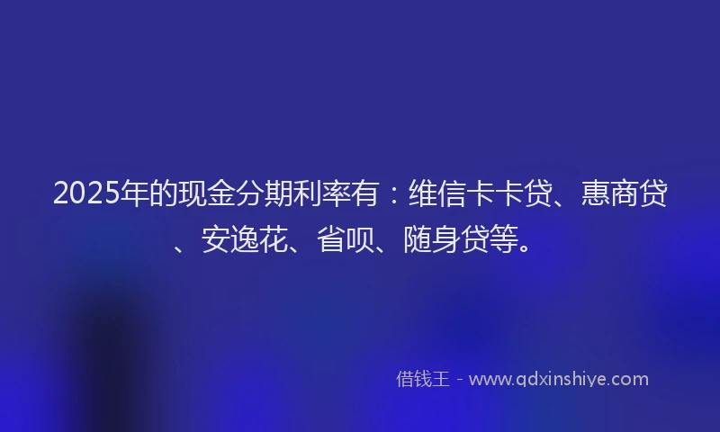 2025年的现金分期利率有：维信卡卡贷、惠商贷、安逸花、省呗、随身贷等。
