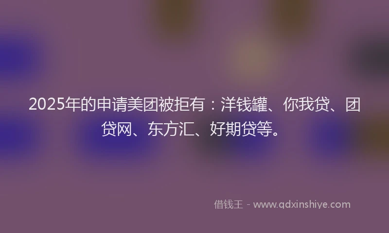 2025年的申请美团被拒有：洋钱罐、你我贷、团贷网、东方汇、好期贷等。