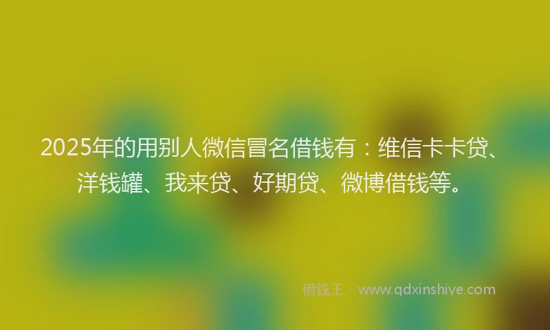 2025年的用别人微信冒名借钱有：维信卡卡贷、洋钱罐、我来贷、好期贷、微博借钱等。