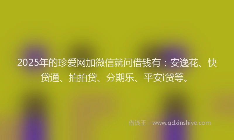 2025年的珍爱网加微信就问借钱有：安逸花、快贷通、拍拍贷、分期乐、平安i贷等。