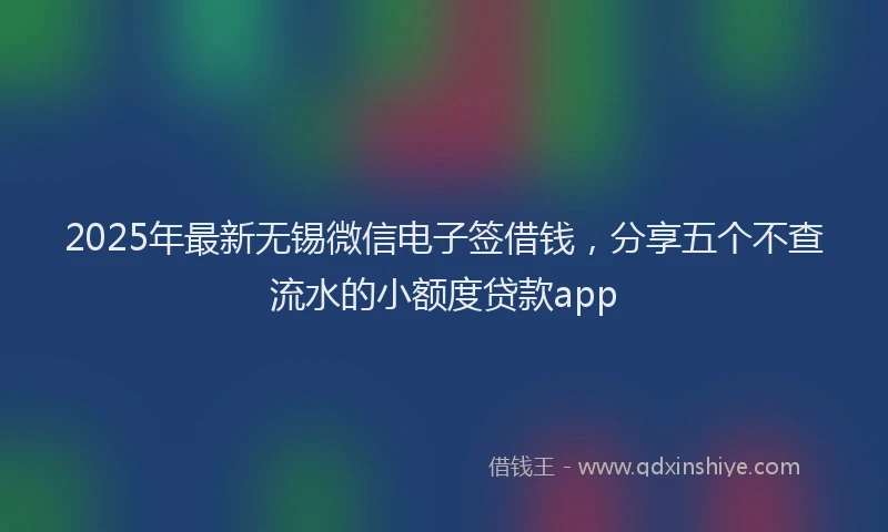 2025年最新无锡微信电子签借钱，分享五个不查流水的小额度贷款app