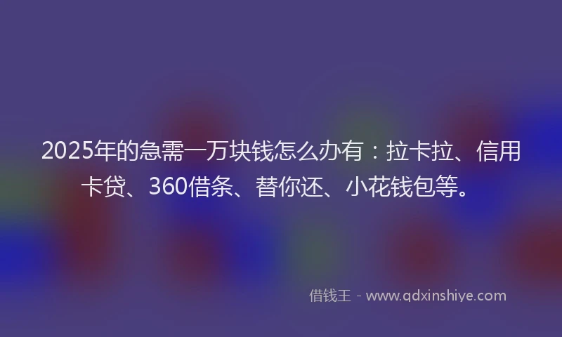 2025年的急需一万块钱怎么办有：拉卡拉、信用卡贷、360借条、替你还、小花钱包等。