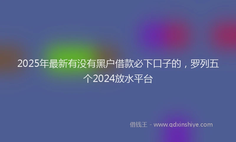 2025年最新有没有黑户借款必下口子的，罗列五个2024放水平台