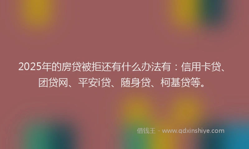 2025年的房贷被拒还有什么办法有：信用卡贷、团贷网、平安i贷、随身贷、柯基贷等。