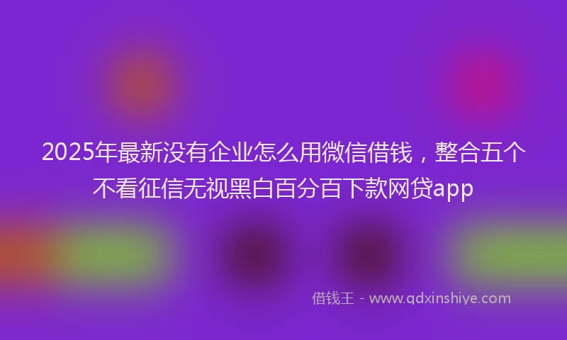 2025年最新没有企业怎么用微信借钱，整合五个不看征信无视黑白百分百下款网贷app
