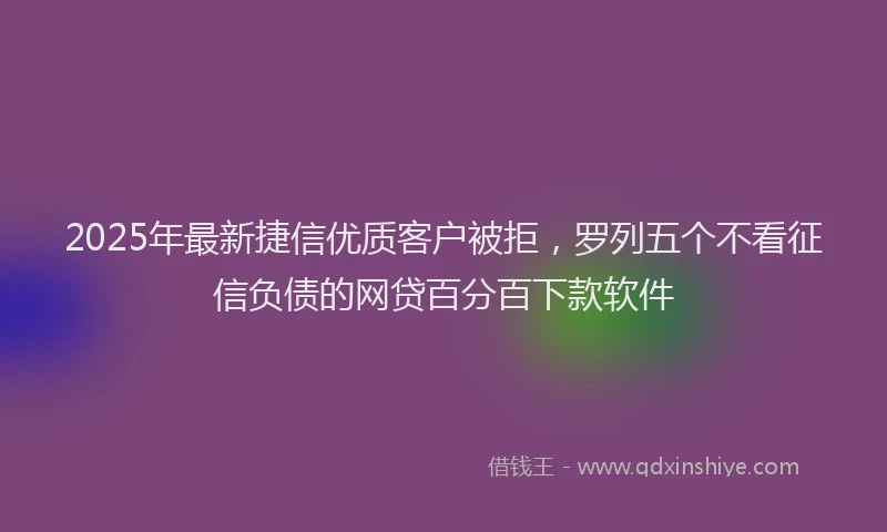 2025年最新捷信优质客户被拒，罗列五个不看征信负债的网贷百分百下款软件
