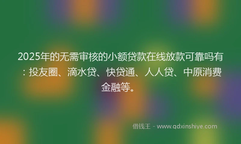 2025年的无需审核的小额贷款在线放款可靠吗有：投友圈、滴水贷、快贷通、人人贷、中原消费金融等。