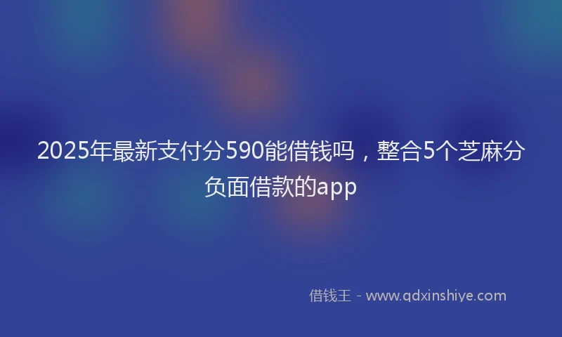 2025年最新支付分590能借钱吗，整合5个芝麻分负面借款的app