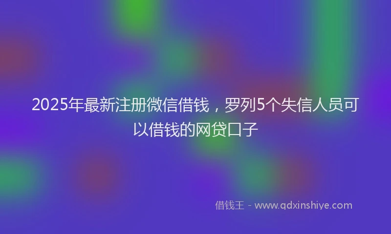 2025年最新注册微信借钱，罗列5个失信人员可以借钱的网贷口子