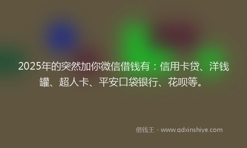 2025年的突然加你微信借钱有：信用卡贷、洋钱罐、超人卡、平安口袋银行、花呗等。