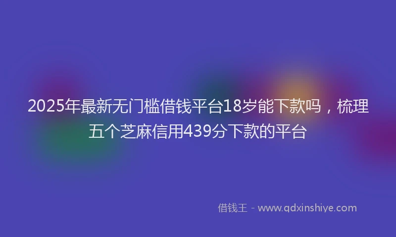 2025年最新无门槛借钱平台18岁能下款吗，梳理五个芝麻信用439分下款的平台