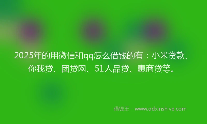2025年的用微信和qq怎么借钱的有：小米贷款、你我贷、团贷网、51人品贷、惠商贷等。