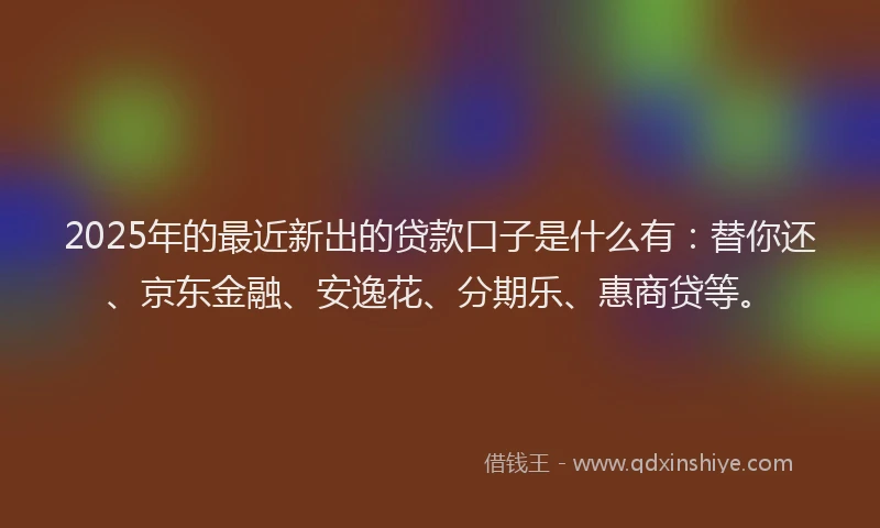 2025年的最近新出的贷款口子是什么有：替你还、京东金融、安逸花、分期乐、惠商贷等。