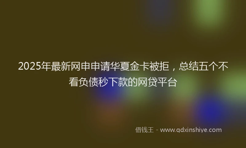 2025年最新网申申请华夏金卡被拒，总结五个不看负债秒下款的网贷平台