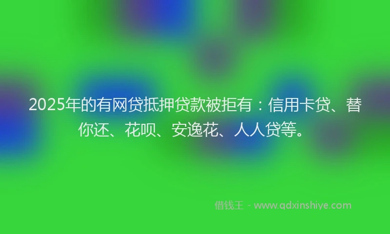 2025年的有网贷抵押贷款被拒有：信用卡贷、替你还、花呗、安逸花、人人贷等。
