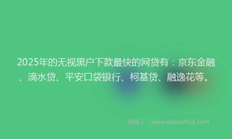 2025年的无视黑户下款最快的网贷有：京东金融、滴水贷、平安口袋银行、柯基贷、融逸花等。