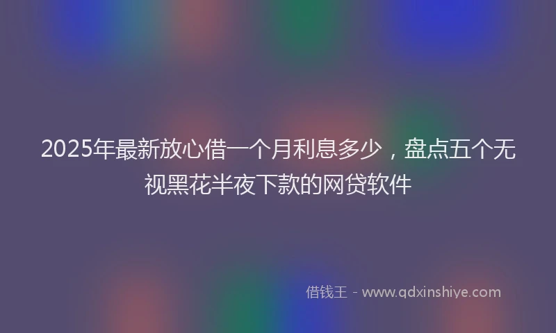2025年最新放心借一个月利息多少，盘点五个无视黑花半夜下款的网贷软件
