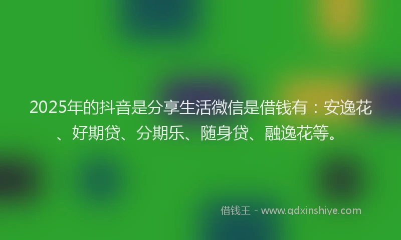 2025年的抖音是分享生活微信是借钱有：安逸花、好期贷、分期乐、随身贷、融逸花等。
