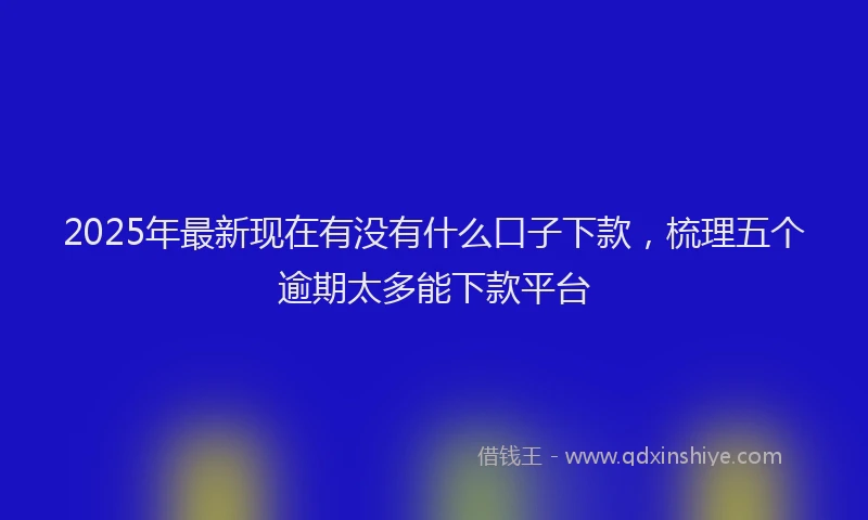 2025年最新现在有没有什么口子下款，梳理五个逾期太多能下款平台