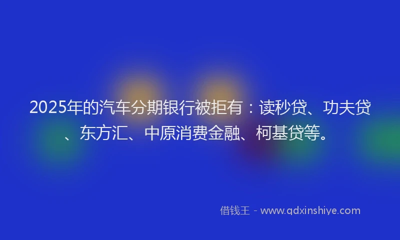 2025年的汽车分期银行被拒有：读秒贷、功夫贷、东方汇、中原消费金融、柯基贷等。