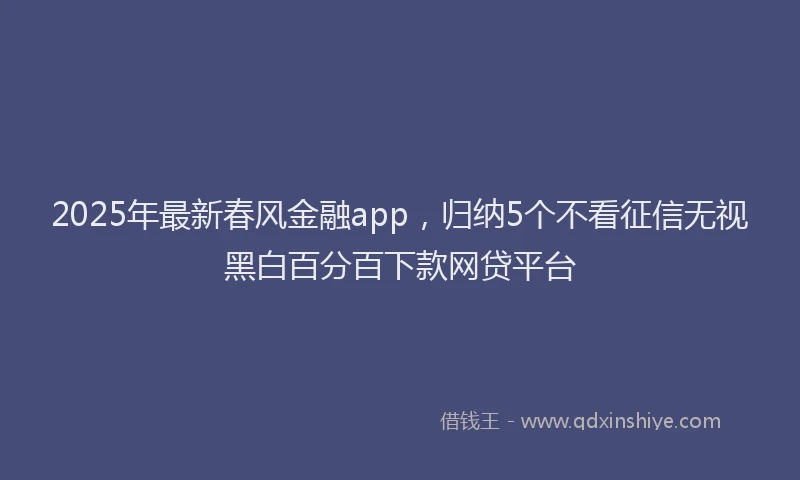 2025年最新春风金融app，归纳5个不看征信无视黑白百分百下款网贷平台