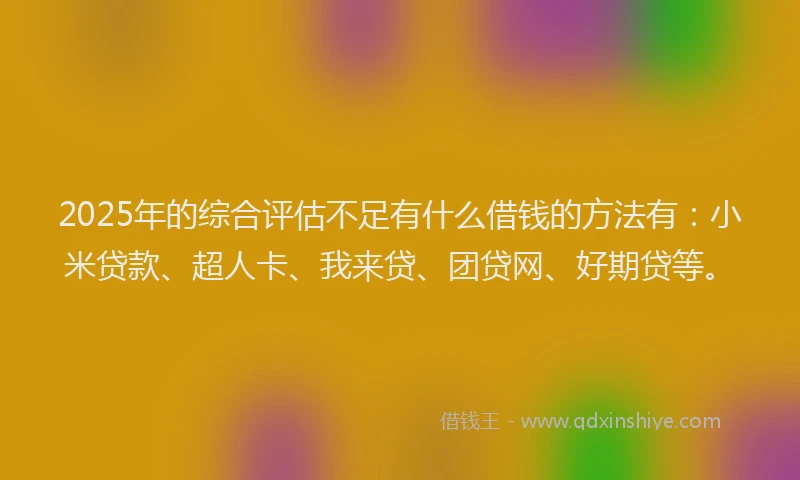 2025年的综合评估不足有什么借钱的方法有：小米贷款、超人卡、我来贷、团贷网、好期贷等。