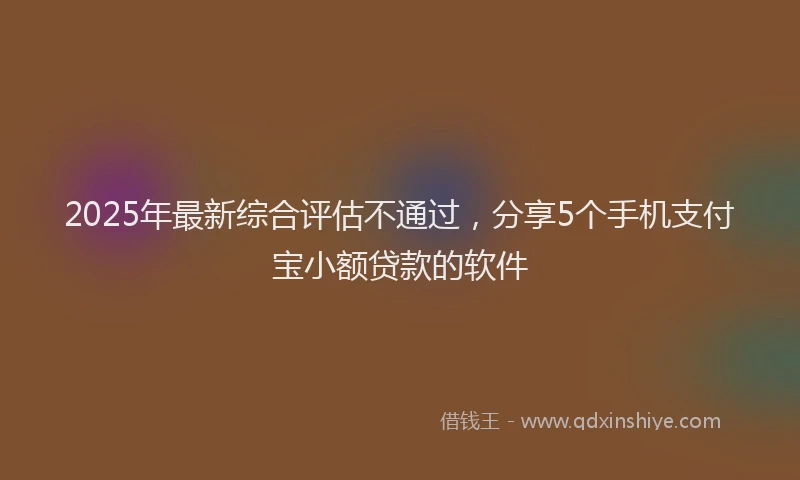 2025年最新综合评估不通过，分享5个手机支付宝小额贷款的软件