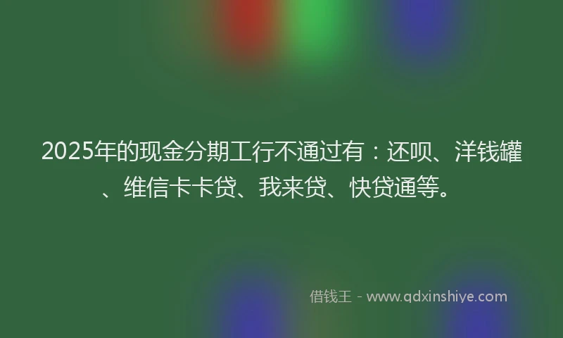 2025年的现金分期工行不通过有：还呗、洋钱罐、维信卡卡贷、我来贷、快贷通等。