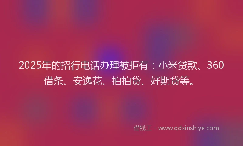 2025年的招行电话办理被拒有：小米贷款、360借条、安逸花、拍拍贷、好期贷等。