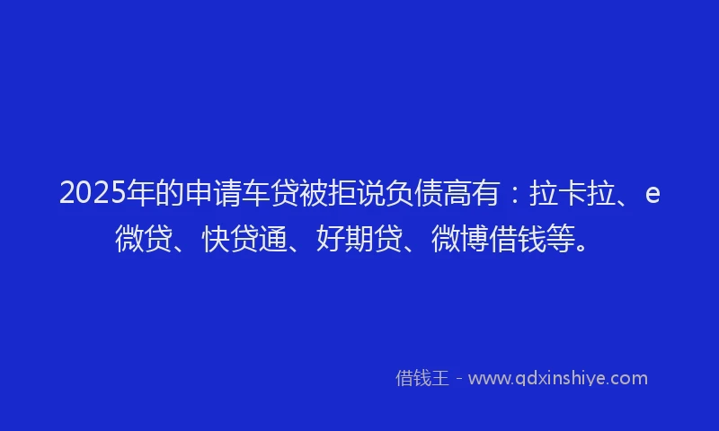 2025年的申请车贷被拒说负债高有：拉卡拉、e微贷、快贷通、好期贷、微博借钱等。