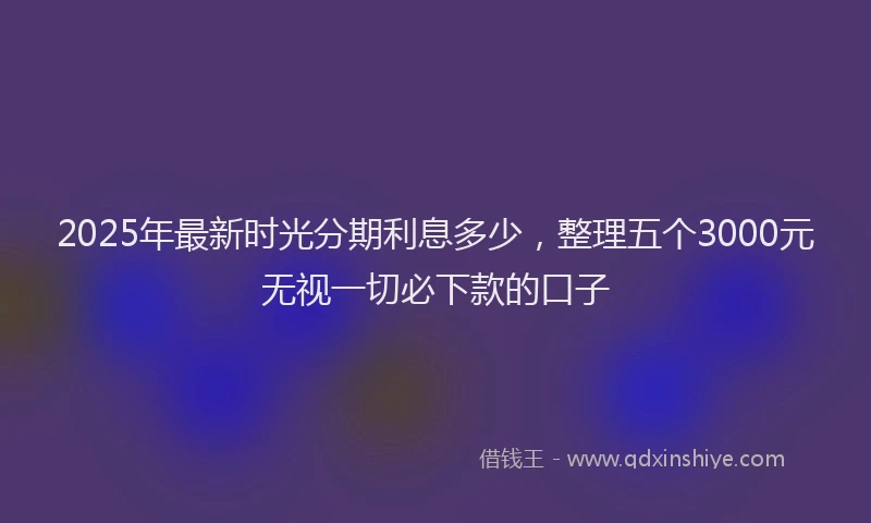 2025年最新时光分期利息多少，整理五个3000元无视一切必下款的口子