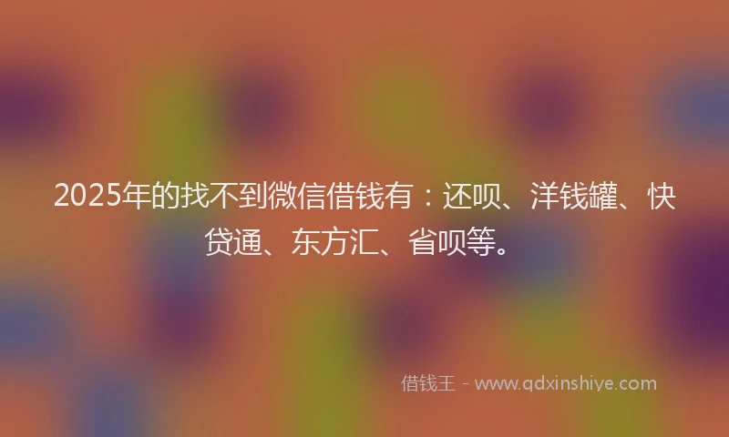 2025年的找不到微信借钱有：还呗、洋钱罐、快贷通、东方汇、省呗等。