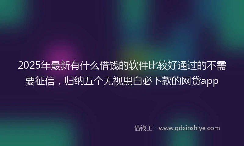 2025年最新有什么借钱的软件比较好通过的不需要征信，归纳五个无视黑白必下款的网贷app