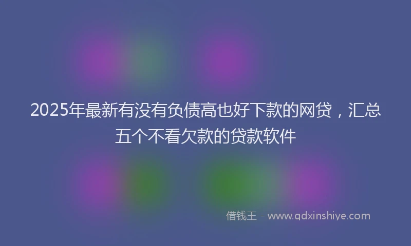 2025年最新有没有负债高也好下款的网贷，汇总五个不看欠款的贷款软件