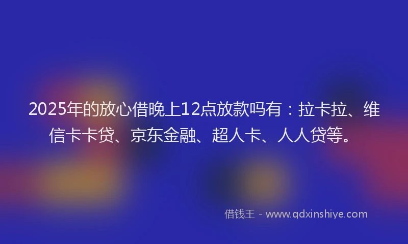 2025年的放心借晚上12点放款吗有：拉卡拉、维信卡卡贷、京东金融、超人卡、人人贷等。